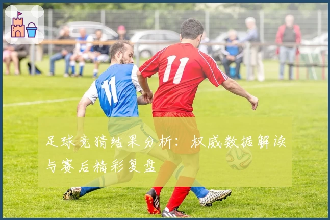 足球竞猜结果分析：权威数据解读与赛后精彩复盘