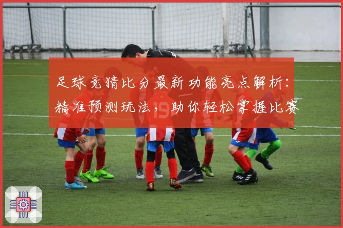 足球竞猜比分最新功能亮点解析：精准预测玩法，助你轻松掌握比赛走势