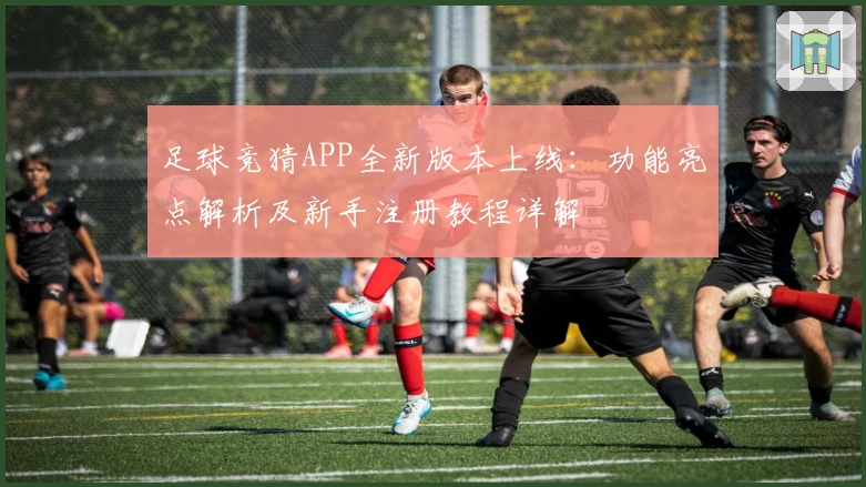 足球竞猜APP全新版本上线：功能亮点解析及新手注册教程详解