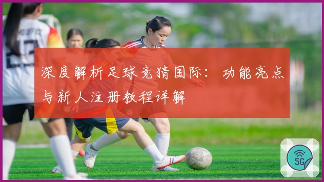 深度解析足球竞猜国际：功能亮点与新人注册教程详解