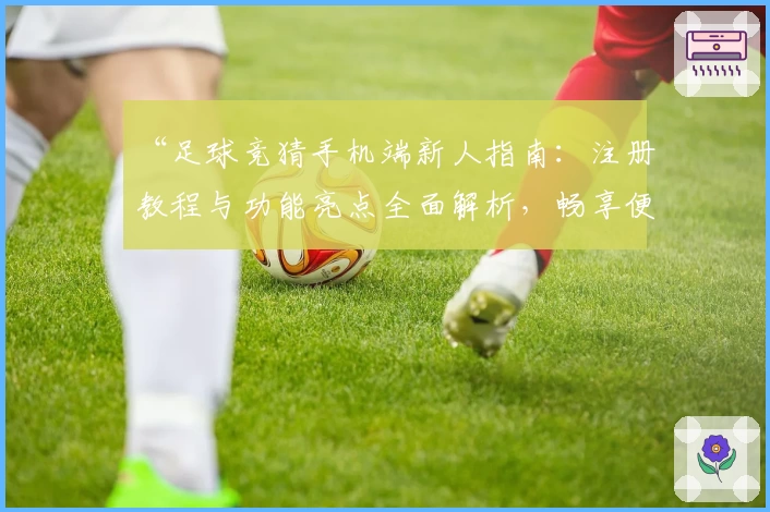 “足球竞猜手机端新人指南：注册教程与功能亮点全面解析，畅享便捷操作新体验”